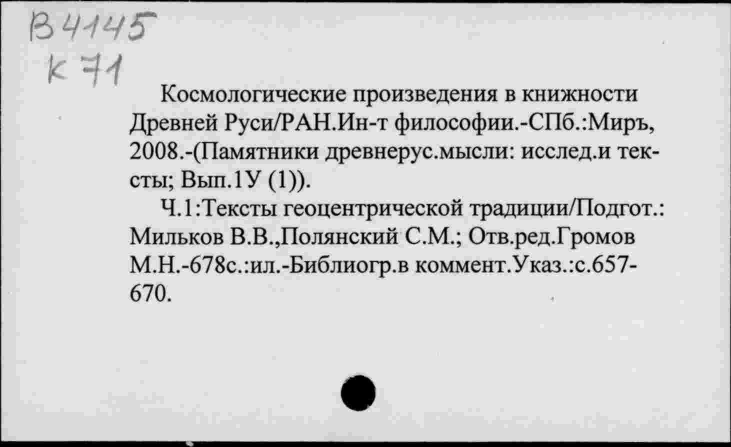 ﻿’&Ч4Ч5'
Космологические произведения в книжности Древней Руси/РАН.Ин-т философии.-СПб.:Миръ, 2ОО8.-(Памятники древнерус.мысли: исслед.и тексты; Вып.1У (1)).
Ч.1:Тексты геоцентрической традиции/Подгот.: Мильков В.В.,Полянский С.М.; Отв.ред.Громов М.Н.-678с.:ил.-Библиогр.в коммент.Указ.:с.657-670.